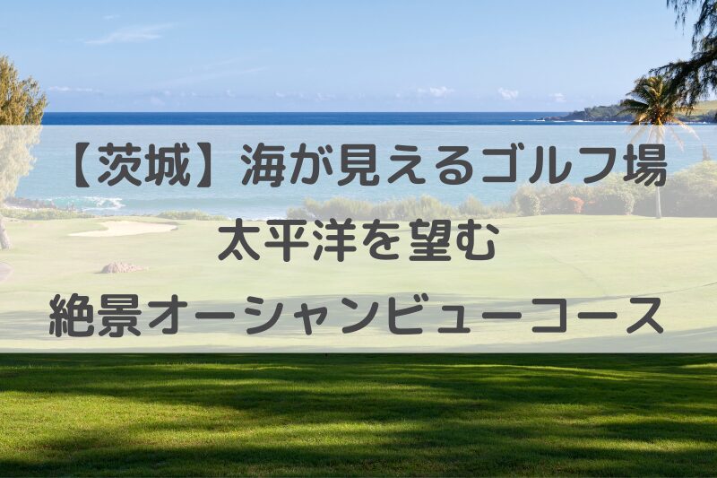 海の見えるゴルフ場　茨城で太平洋を望む絶景オーシャンビューコース